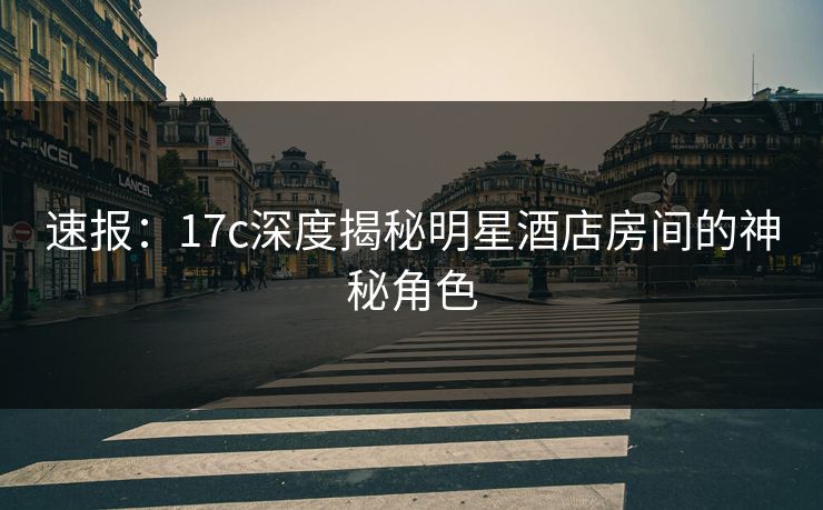速报：17c深度揭秘明星酒店房间的神秘角色