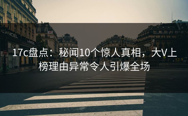 17c盘点：秘闻10个惊人真相，大V上榜理由异常令人引爆全场