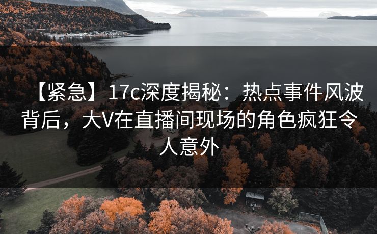 【紧急】17c深度揭秘：热点事件风波背后，大V在直播间现场的角色疯狂令人意外