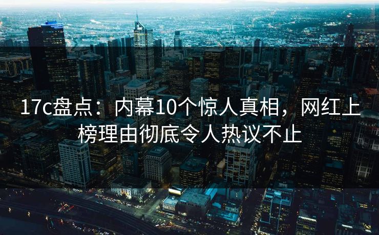 17c盘点：内幕10个惊人真相，网红上榜理由彻底令人热议不止