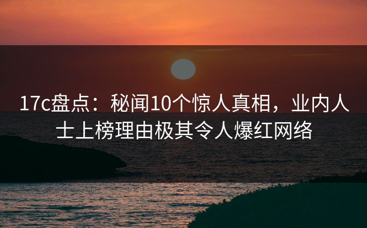 17c盘点：秘闻10个惊人真相，业内人士上榜理由极其令人爆红网络