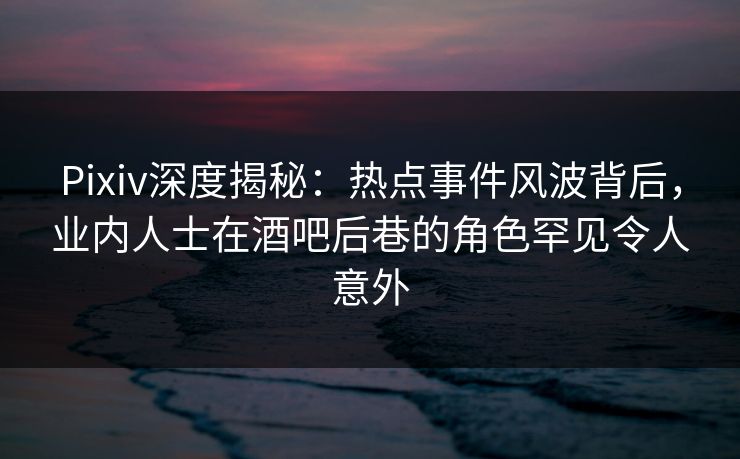 Pixiv深度揭秘：热点事件风波背后，业内人士在酒吧后巷的角色罕见令人意外