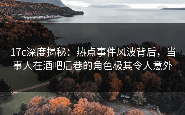 17c深度揭秘：热点事件风波背后，当事人在酒吧后巷的角色极其令人意外