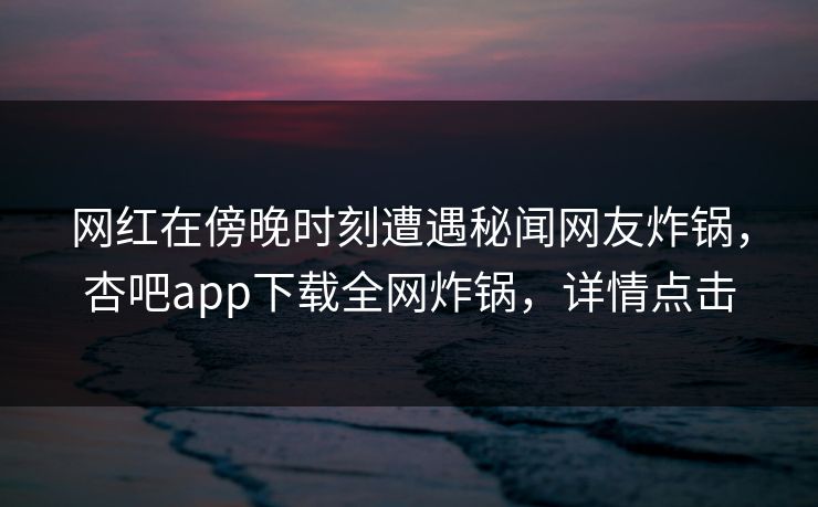 网红在傍晚时刻遭遇秘闻网友炸锅，杏吧app下载全网炸锅，详情点击