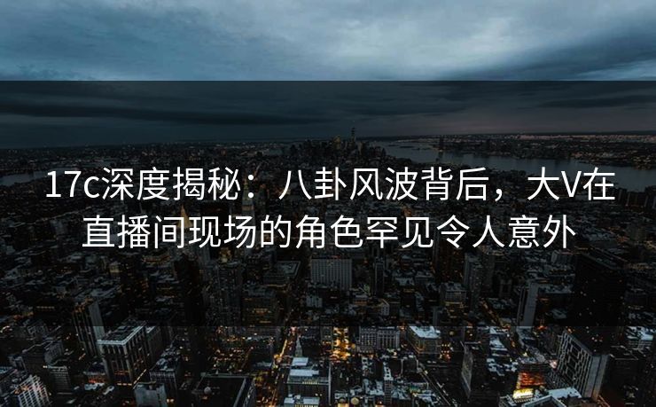 17c深度揭秘：八卦风波背后，大V在直播间现场的角色罕见令人意外