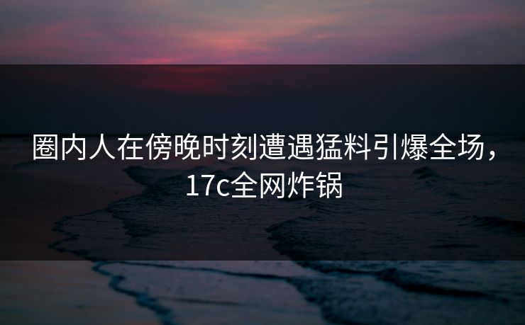圈内人在傍晚时刻遭遇猛料引爆全场，17c全网炸锅