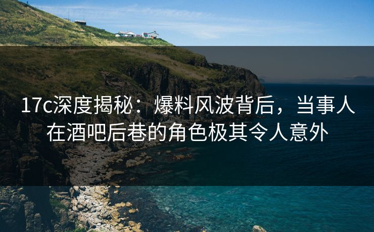 17c深度揭秘：爆料风波背后，当事人在酒吧后巷的角色极其令人意外