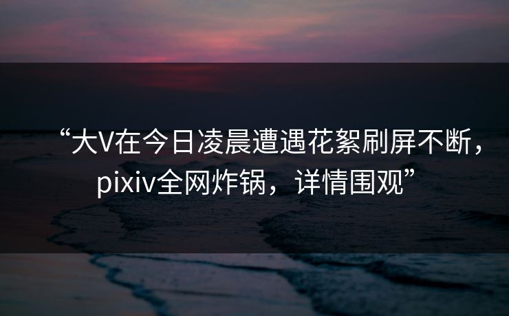 “大V在今日凌晨遭遇花絮刷屏不断，pixiv全网炸锅，详情围观”