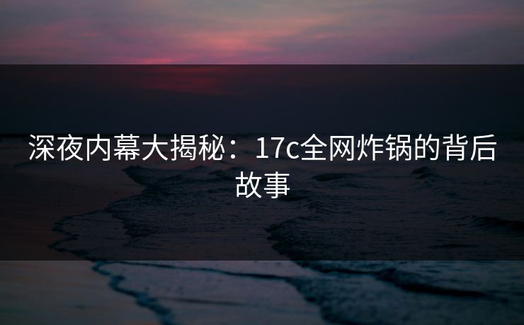 深夜内幕大揭秘：17c全网炸锅的背后故事