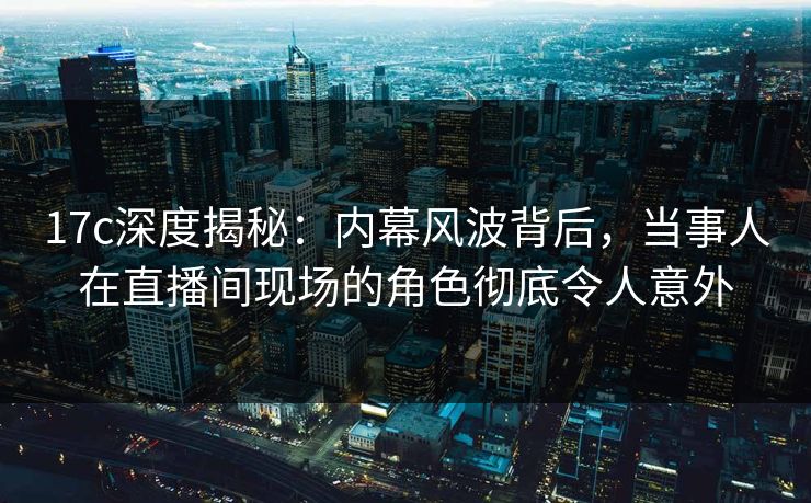 17c深度揭秘：内幕风波背后，当事人在直播间现场的角色彻底令人意外