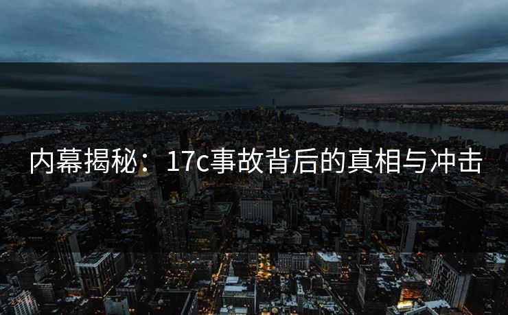 内幕揭秘：17c事故背后的真相与冲击