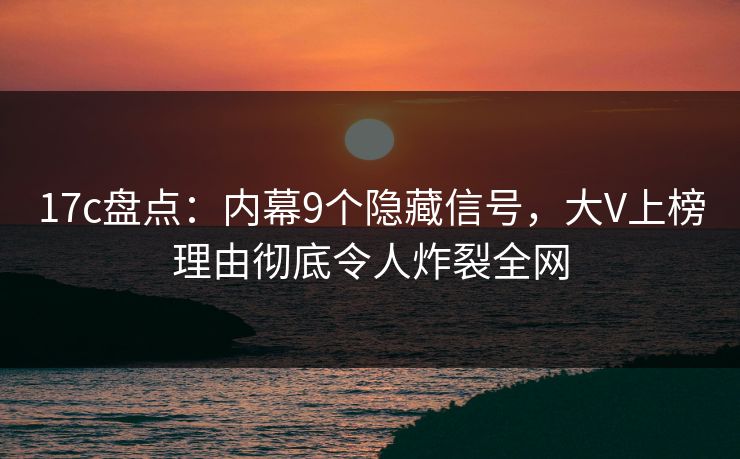 17c盘点：内幕9个隐藏信号，大V上榜理由彻底令人炸裂全网