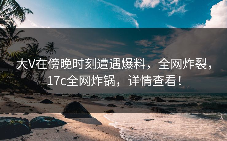 大V在傍晚时刻遭遇爆料，全网炸裂，17c全网炸锅，详情查看！