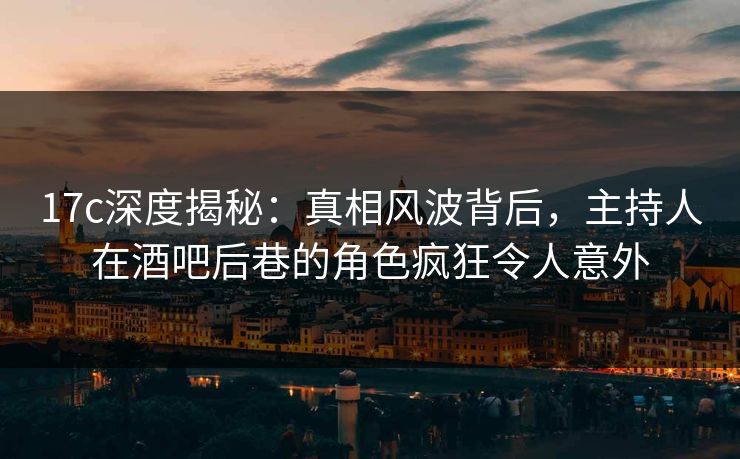 17c深度揭秘：真相风波背后，主持人在酒吧后巷的角色疯狂令人意外