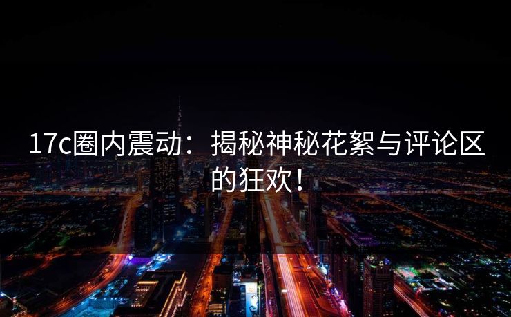 17c圈内震动：揭秘神秘花絮与评论区的狂欢！