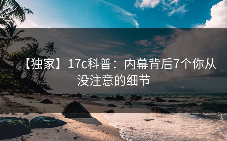 【独家】17c科普：内幕背后7个你从没注意的细节