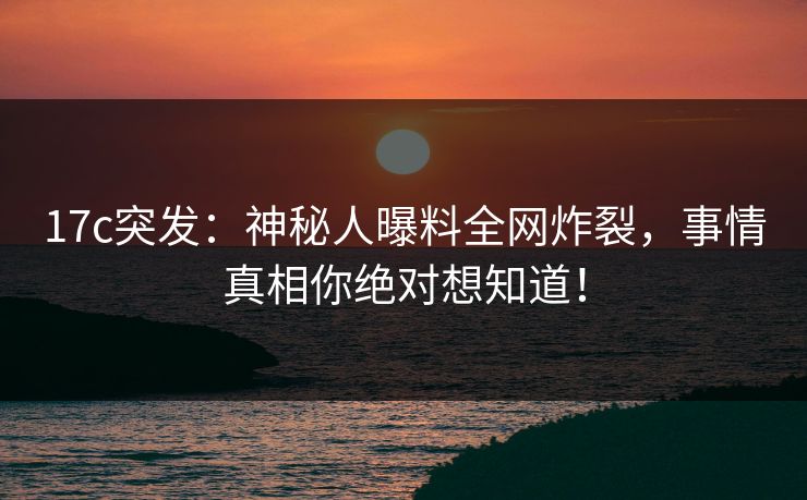 17c突发：神秘人曝料全网炸裂，事情真相你绝对想知道！