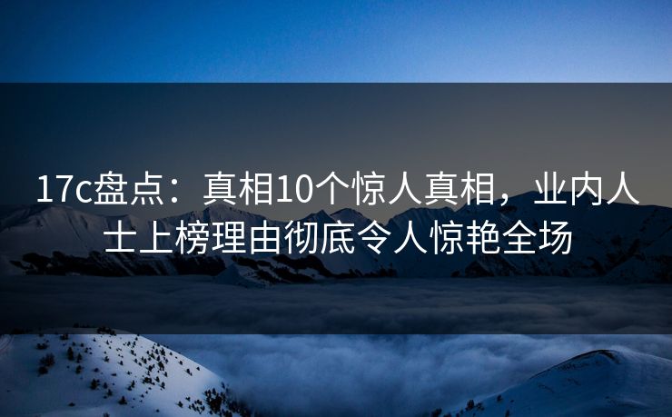 17c盘点：真相10个惊人真相，业内人士上榜理由彻底令人惊艳全场
