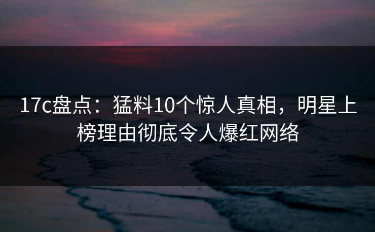 17c盘点：猛料10个惊人真相，明星上榜理由彻底令人爆红网络