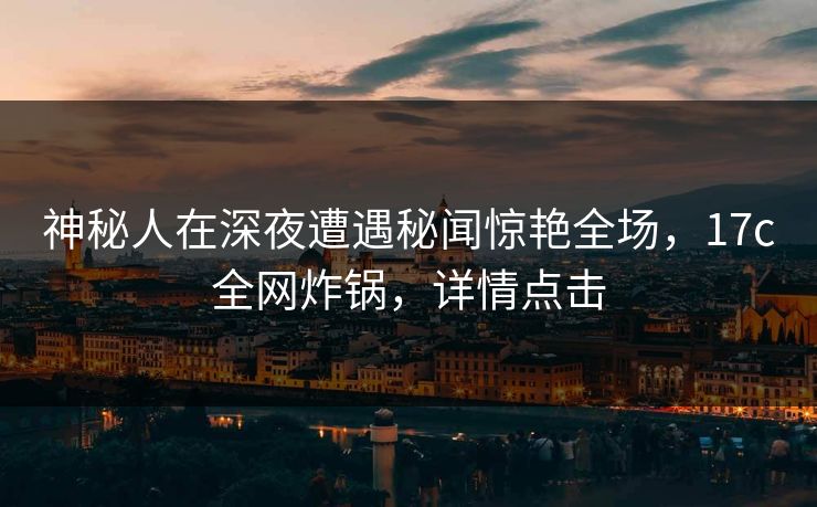 神秘人在深夜遭遇秘闻惊艳全场，17c全网炸锅，详情点击