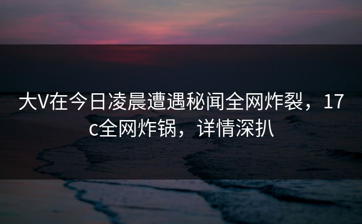 大V在今日凌晨遭遇秘闻全网炸裂，17c全网炸锅，详情深扒