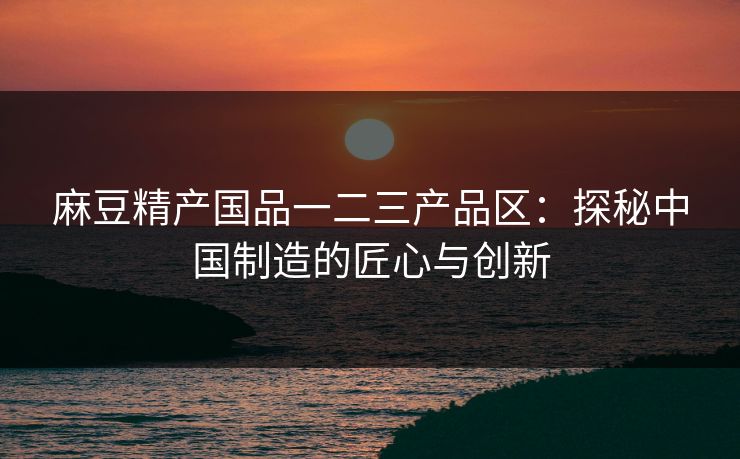 麻豆精产国品一二三产品区：探秘中国制造的匠心与创新