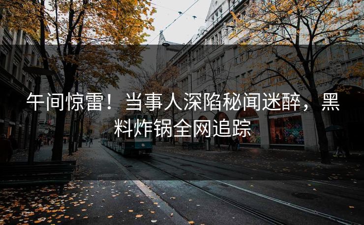 午间惊雷！当事人深陷秘闻迷醉，黑料炸锅全网追踪