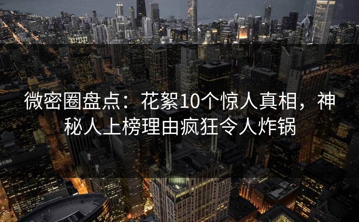 微密圈盘点：花絮10个惊人真相，神秘人上榜理由疯狂令人炸锅
