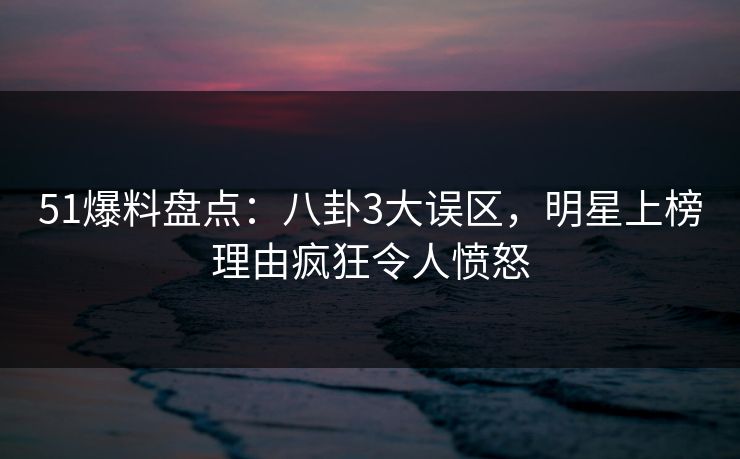 51爆料盘点：八卦3大误区，明星上榜理由疯狂令人愤怒