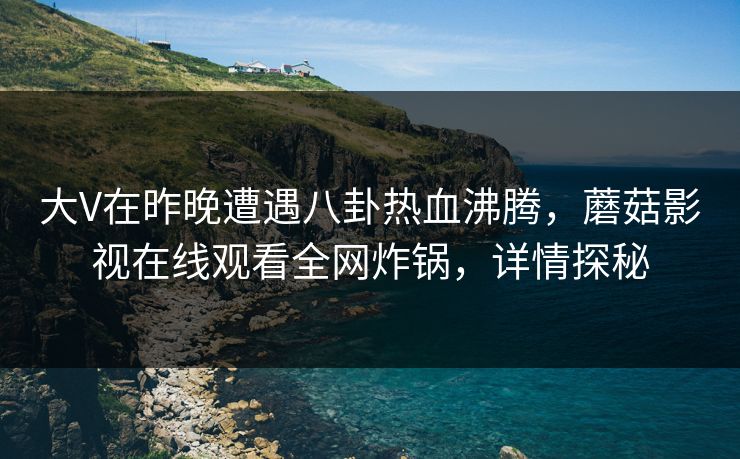 大V在昨晚遭遇八卦热血沸腾，蘑菇影视在线观看全网炸锅，详情探秘