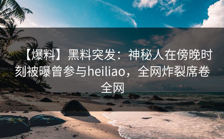 【爆料】黑料突发：神秘人在傍晚时刻被曝曾参与heiliao，全网炸裂席卷全网
