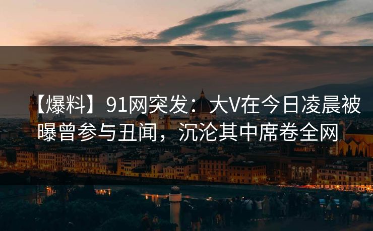 【爆料】91网突发：大V在今日凌晨被曝曾参与丑闻，沉沦其中席卷全网