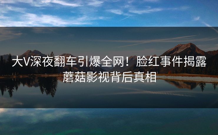 大V深夜翻车引爆全网！脸红事件揭露蘑菇影视背后真相