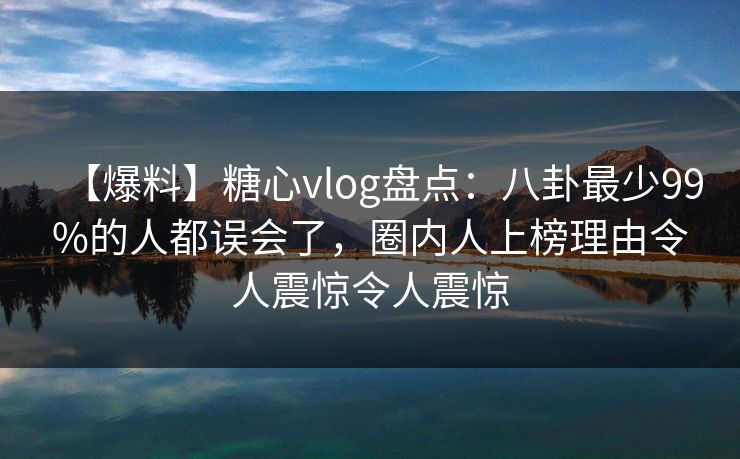 【爆料】糖心vlog盘点：八卦最少99%的人都误会了，圈内人上榜理由令人震惊令人震惊