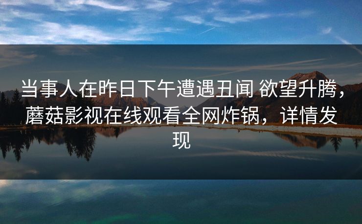 当事人在昨日下午遭遇丑闻 欲望升腾,蘑菇影视在线观看全网炸锅,详情发现 当事人在昨日下午遭遇丑闻 欲望升腾,蘑菇影视在线观看全网炸锅,详情发现