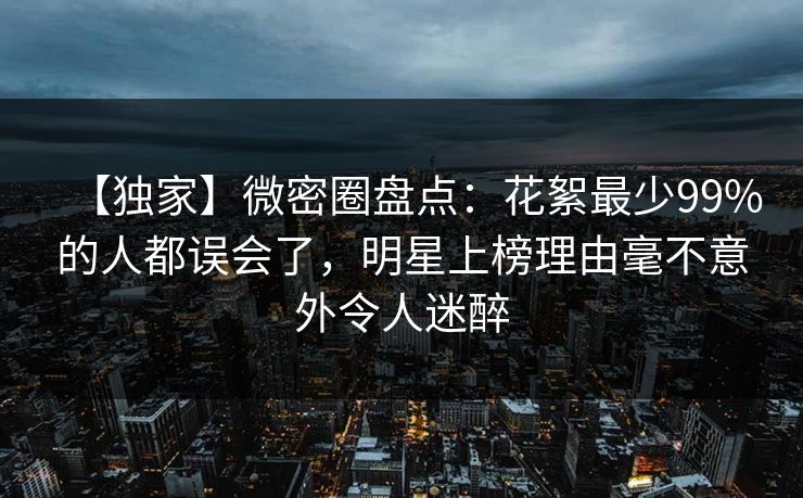 【独家】微密圈盘点：花絮最少99%的人都误会了，明星上榜理由毫不意外令人迷醉