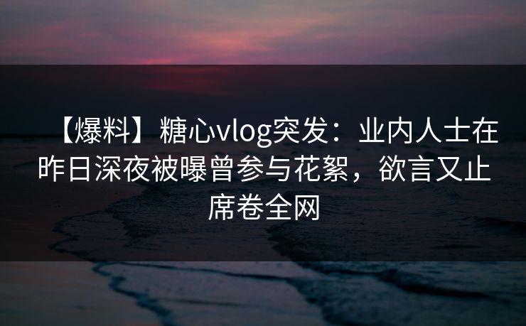 【爆料】糖心vlog突发：业内人士在昨日深夜被曝曾参与花絮，欲言又止席卷全网