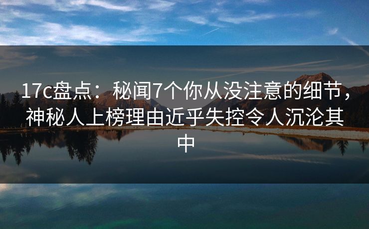17c盘点：秘闻7个你从没注意的细节，神秘人上榜理由近乎失控令人沉沦其中