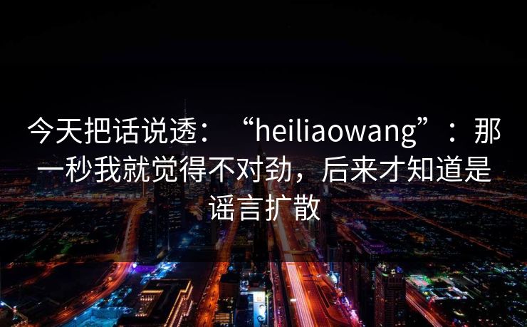 今天把话说透：“heiliaowang”：那一秒我就觉得不对劲，后来才知道是谣言扩散