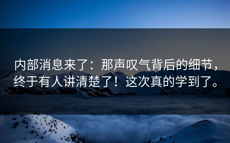 内部消息来了：那声叹气背后的细节，终于有人讲清楚了！这次真的学到了。