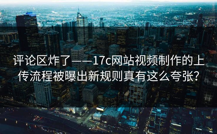 评论区炸了——17c网站视频制作的上传流程被曝出新规则真有这么夸张？