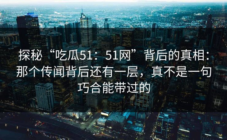 探秘“吃瓜51：51网”背后的真相：那个传闻背后还有一层，真不是一句巧合能带过的