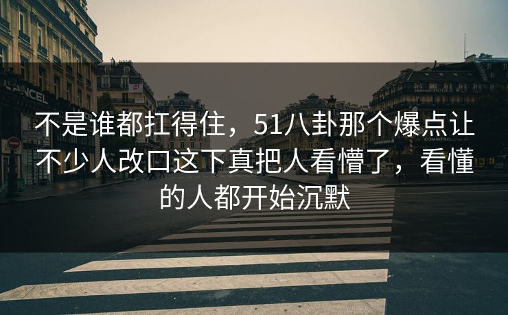 不是谁都扛得住，51八卦那个爆点让不少人改口这下真把人看懵了，看懂的人都开始沉默