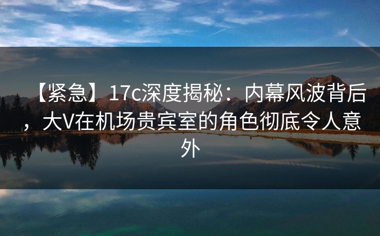 【紧急】17c深度揭秘：内幕风波背后，大V在机场贵宾室的角色彻底令人意外