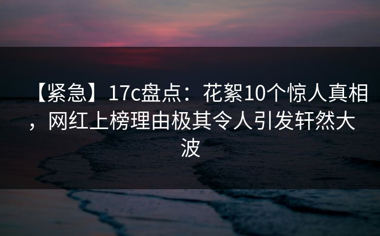 【紧急】17c盘点：花絮10个惊人真相，网红上榜理由极其令人引发轩然大波