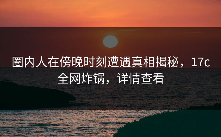 圈内人在傍晚时刻遭遇真相揭秘，17c全网炸锅，详情查看