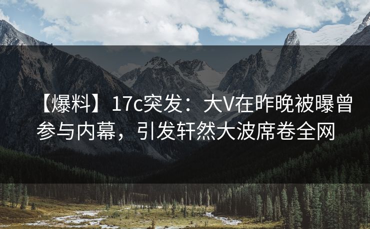 【爆料】17c突发：大V在昨晚被曝曾参与内幕，引发轩然大波席卷全网