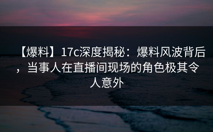 【爆料】17c深度揭秘：爆料风波背后，当事人在直播间现场的角色极其令人意外