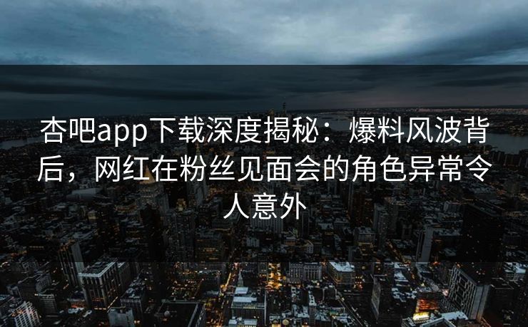 杏吧app下载深度揭秘：爆料风波背后，网红在粉丝见面会的角色异常令人意外