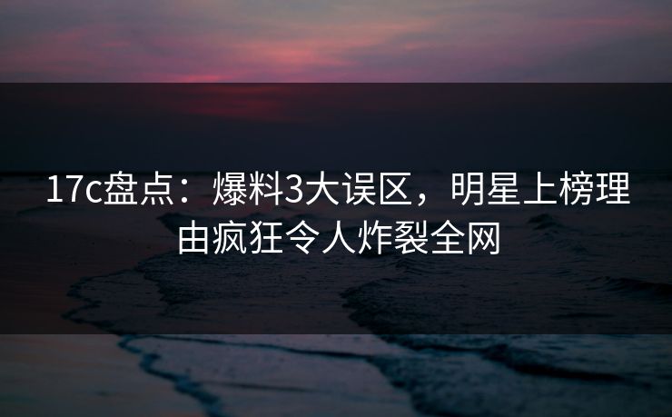 17c盘点：爆料3大误区，明星上榜理由疯狂令人炸裂全网